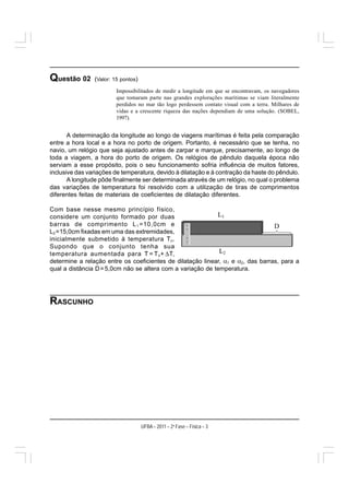 Questão 02      (Valor: 15 pontos)
                         Impossibilitados de medir a longitude em que se encontravam, os navegadores
                         que tomaram parte nas grandes explorações marítimas se viam literalmente
                         perdidos no mar tão logo perdessem contato visual com a terra. Milhares de
                         vidas e a crescente riqueza das nações dependiam de uma solução. (SOBEL,
                         1997).


       A determinação da longitude ao longo de viagens marítimas é feita pela comparação
entre a hora local e a hora no porto de origem. Portanto, é necessário que se tenha, no
navio, um relógio que seja ajustado antes de zarpar e marque, precisamente, ao longo de
toda a viagem, a hora do porto de origem. Os relógios de pêndulo daquela época não
serviam a esse propósito, pois o seu funcionamento sofria influência de muitos fatores,
inclusive das variações de temperatura, devido à dilatação e à contração da haste do pêndulo.
       A longitude pôde finalmente ser determinada através de um relógio, no qual o problema
das variações de temperatura foi resolvido com a utilização de tiras de comprimentos
diferentes feitas de materiais de coeficientes de dilatação diferentes.

Com base nesse mesmo princípio físico,
considere um conjunto formado por duas
barras de comprimento L 1 =10,0cm e
L2 =15,0cm fixadas em uma das extremidades,
inicialmente submetido à temperatura T o .
Supondo que o conjunto tenha sua
temperatura aumentada para T = T o + ΔT,
determine a relação entre os coeficientes de dilatação linear, α1 e α2, das barras, para a
qual a distância D = 5,0cm não se altera com a variação de temperatura.




RASCUNHO




                                     UFBA – 2011 – 2a Fase – Física – 3
 