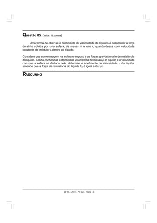 Questão 05     (Valor: 15 pontos)

      Uma forma de obter-se o coeficiente de viscosidade de líquidos é determinar a força
de atrito sofrida por uma esfera, de massa m e raio r, quando desce com velocidade
constante de módulo v, dentro do líquido.

Considere que somente agem na esfera o empuxo e as forças gravitacional e de resistência
do líquido. Sendo conhecidas a densidade volumétrica de massa ρ do líquido e a velocidade
com que a esfera se desloca nele, determine o coeficiente de viscosidade η do líquido,
sabendo que a força da resistência do líquido FR é igual a 6πrηv.


RASCUNHO




                                    UFBA – 2011 – 2a Fase – Física – 6
 