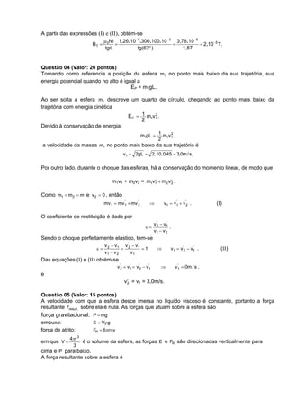 A partir das expressões (I) e (II), obtém-se
                           µ NI 1,26.10 −6.300.100.10 −3 3,78.10 −5
                     BT = 0 =                           =           = 2.10 −5 T.
                            tgθ           tg(62o )          1,87


Questão 04 (Valor: 20 pontos)
Tomando como referência a posição da esfera m1 no ponto mais baixo da sua trajetória, sua
energia potencial quando no alto é igual a
                                      EP = m1gL.

Ao ser solta a esfera m1 descreve um quarto de círculo, chegando ao ponto mais baixo da
trajetória com energia cinética
                                 EC = 1 m1v1 .
                                           2
                                      2
Devido à conservação de energia,
                                                       m1gL = 1 m1v1 ,
                                                                   2
                                                              2
a velocidade da massa m1 no ponto mais baixo da sua trajetória é
                                                       . .
                                           v1 = 2gL = 2 10 0,45 = 3,0m / s.

Por outro lado, durante o choque das esferas, há a conservação do momento linear, de modo que

                                     m1v1 + m2v2 = m1v1 + m2 v2 .
                                                      '       '


Como m1 = m2 = m e v 2 = 0 , então
                                 mv 1 = mv 1 + mv '2
                                           '
                                                            ⇒         v1 = v1 + v '2 .
                                                                            '
                                                                                              (I)

O coeficiente de restituição é dado por
                                                                v '2 − v1
                                                                        '
                                                         ε=               .
                                                                v1 − v 2
Sendo o choque perfeitamente elástico, tem-se
                                 v '2 − v1 v '2 − v1
                                         '         '
                            ε=             =         =1           ⇒       v 1 = v '2 − v1 .
                                                                                        '
                                                                                                (II)
                                 v1 − v 2      v1
Das equações (I) e (II) obtém-se
                                        v '2 + v1 = v '2 − v1
                                                '           '
                                                                    ⇒          '
                                                                              v1 = 0m / s .
e
                                            v2 = v1 = 3,0m/s.
                                             '


Questão 05 (Valor: 15 pontos)
A velocidade com que a esfera desce imersa no líquido viscoso é constante, portanto a força
resultante Fresult. sobre ela é nula. As forças que atuam sobre a esfera são
força gravitacional: P = mg
empuxo:                    E = Vρg
força de atrito:           FR = 6πrηv
                   3
             4πr
em que V =             é o volume da esfera, as forças E e FR são direcionadas verticalmente para
              3
cima e P para baixo.
A força resultante sobre a esfera é
 