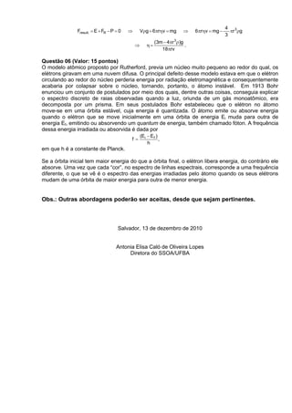 4 3
               Fresult. = E + FR − P = 0   ⇒       Vρg + 6πrηv = mg       ⇒    6πrηv = mg −     πr ρg
                                                                                              3
                                                            (3m − 4πr 3ρ)g
                                               ⇒       η=                  .
                                                               18πrv

Questão 06 (Valor: 15 pontos)
O modelo atômico proposto por Rutherford, previa um núcleo muito pequeno ao redor do qual, os
elétrons giravam em uma nuvem difusa. O principal defeito desse modelo estava em que o elétron
circulando ao redor do núcleo perderia energia por radiação eletromagnética e consequentemente
acabaria por colapsar sobre o núcleo, tornando, portanto, o átomo instável. Em 1913 Bohr
enunciou um conjunto de postulados por meio dos quais, dentre outras coisas, conseguia explicar
o espectro discreto de raias observadas quando a luz, oriunda de um gás monoatômico, era
decomposta por um prisma. Em seus postulados Bohr estabeleceu que o elétron no átomo
move-se em uma órbita estável, cuja energia é quantizada. O átomo emite ou absorve energia
quando o elétron que se move inicialmente em uma órbita de energia Ei muda para outra de
energia Ef, emitindo ou absorvendo um quantum de energia, também chamado fóton. A frequência
dessa energia irradiada ou absorvida é dada por
                                                   (Ei − E f )
                                           f=                  ,
                                                       h
em que h é a constante de Planck.

Se a órbita inicial tem maior energia do que a órbita final, o elétron libera energia, do contrário ele
absorve. Uma vez que cada “cor”, no espectro de linhas espectrais, corresponde a uma frequência
diferente, o que se vê é o espectro das energias irradiadas pelo átomo quando os seus elétrons
mudam de uma órbita de maior energia para outra de menor energia.


Obs.: Outras abordagens poderão ser aceitas, desde que sejam pertinentes.



                                      Salvador, 13 de dezembro de 2010


                                     Antonia Elisa Caló de Oliveira Lopes
                                          Diretora do SSOA/UFBA
 