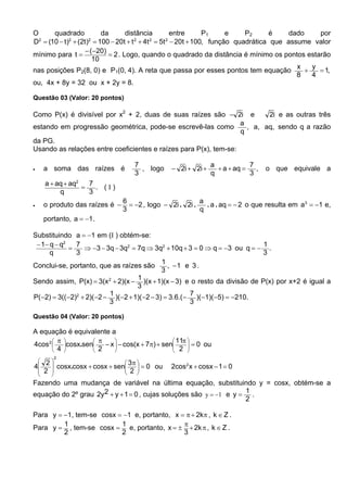 O      quadrado             da       distância           entre      P1     e    P2     é     dado     por
D2 = (10 − t )2 + (2t )2 = 100 − 20t + t 2 + 4t 2 = 5t 2 − 20t + 100, função quadrática que assume valor
                     − ( −20)
mínimo para t =               = 2 . Logo, quando o quadrado da distância é mínimo os pontos estarão
                        10
                                                                                               x    y
nas posições P2(8, 0) e P1(0, 4). A reta que passa por esses pontos tem equação                   +   = 1,
                                                                                               8    4
ou, 4x + 8y = 32 ou x + 2y = 8.

Questão 03 (Valor: 20 pontos)

Como P(x) é divisível por x2 + 2, duas de suas raízes são − 2i e          2i e as outras três
                                                                  a
estando em progressão geométrica, pode-se escrevê-las como          , a, aq, sendo q a razão
                                                                  q
da PG.
Usando as relações entre coeficientes e raízes para P(x), tem-se:

                                    7                          a            7
•    a soma das raízes é              , logo     − 2i + 2i +     + a + aq =   ,   o que equivale a
                                    3                          q            3
     a + aq + aq2   7
                  =   . (I)
          q         3
                                6                         a
•    o produto das raízes é −     = −2 , logo − 2i . 2i .   . a . aq = − 2 o que resulta em a3 = −1 e,
                                3                         q
     portanto, a = −1 .

Substituindo a = −1 em (I ) obtém-se:
 − 1− q − q2   7                                                            1
             =   ⇒ −3 − 3q − 3q2 = 7q ⇒ 3q2 + 10q + 3 = 0 ⇒ q = −3 ou q = − .
      q        3                                                            3
                                            1
Conclui-se, portanto, que as raízes são       , −1 e 3 .
                                            3
                                   1
Sendo assim, P(x) = 3(x 2 + 2)(x − )(x + 1)(x − 3) e o resto da divisão de P(x) por x+2 é igual a
                                   3
                         1                            7
P(−2) = 3((−2) + 2)( −2 − )(−2 + 1)( −2 − 3) = 3.6.( − )(−1)( −5) = −210.
               2
                         3                            3

Questão 04 (Valor: 20 pontos)

A equação é equivalente a
        π        π                        11π 
4cos 2  cosx.sen − x  − cos(x + 7π) + sen
                                              2  = 0 ou
                                                   
        4        2                            
        2
     2
4      cosx.cosx + cosx + sen 3π  = 0 ou
                                                2cos 2 x + cosx − 1 = 0
    2                         2 
                                 
Fazendo uma mudança de variável na última equação, substituindo y = cosx, obtém-se a
                                                                     1
equação do 2º grau 2y 2 + y + 1 = 0 , cujas soluções são y = −1 e y = .
                                                                     2

Para y = −1, tem-se cosx = −1 e, portanto, x = π + 2kπ , k ∈ Z .
         1                1                   π
Para y = , tem-se cosx = e, portanto, x = ± + 2k π , k ∈ Z .
         2                2                   3
 
