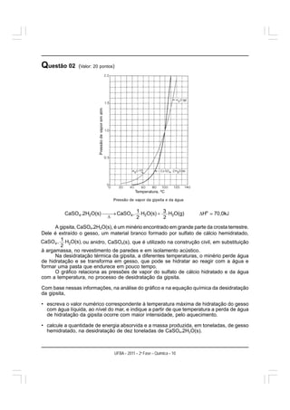 Questão 02      (Valor: 20 pontos)




     A gipsita, CaSO4.2H2O(s), é um minério encontrado em grande parte da crosta terrestre.
Dele é extraído o gesso, um material branco formado por sulfato de cálcio hemidratado,
                  ou anidro, CaSO4(s), que é utilizado na construção civil, em substituição
à argamassa, no revestimento de paredes e em isolamento acústico.
      Na desidratação térmica da gipsita, a diferentes temperaturas, o minério perde água
de hidratação e se transforma em gesso, que pode se hidratar ao reagir com a água e
formar uma pasta que endurece em pouco tempo.
      O gráfico relaciona as pressões de vapor do sulfato de cálcio hidratado e da água
com a temperatura, no processo de desidratação da gipsita.

Com base nessas informações, na análise do gráfico e na equação química da desidratação
da gipsita,

• escreva o valor numérico correspondente à temperatura máxima de hidratação do gesso
  com água líquida, ao nível do mar, e indique a partir de que temperatura a perda de água
  de hidratação da gipsita ocorre com maior intensidade, pelo aquecimento.

• calcule a quantidade de energia absorvida e a massa produzida, em toneladas, de gesso
  hemidratado, na desidratação de dez toneladas de CaSO4.2H2O(s).



                                 UFBA – 2011 – 2a Fase – Química – 10
 