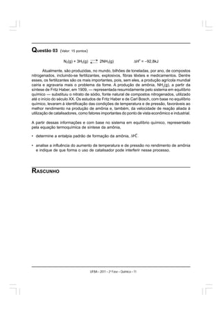 Questão 03       (Valor: 15 pontos)

                                                                       ΔH = −92,8kJ
                                                                             o
                   N2(g) + 3H2(g)            2NH3(g)

       Atualmente, são produzidas, no mundo, bilhões de toneladas, por ano, de compostos
nitrogenados, incluindo-se fertilizantes, explosivos, fibras têxteis e medicamentos. Dentre
esses, os fertilizantes são os mais importantes, pois, sem eles, a produção agrícola mundial
cairia e agravaria mais o problema da fome. A produção de amônia, NH3(g), a partir da
síntese de Fritz Haber, em 1909, — representada resumidamente pelo sistema em equilíbrio
químico — substituiu o nitrato de sódio, fonte natural de compostos nitrogenados, utilizado
até o início do século XX. Os estudos de Fritz Haber e de Carl Bosch, com base no equilíbrio
químico, levaram à identificação das condições de temperatura e de pressão, favoráveis ao
melhor rendimento na produção de amônia e, também, da velocidade de reação aliada à
utilização de catalisadores, como fatores importantes do ponto de vista econômico e industrial.

A partir dessas informações e com base no sistema em equilíbrio químico, representado
pela equação termoquímica de síntese da amônia,

• determine a entalpia padrão de formação da amônia,

• analise a influência do aumento de temperatura e de pressão no rendimento de amônia
  e indique de que forma o uso de catalisador pode interferir nesse processo.




RASCUNHO




                                      UFBA – 2011 – 2a Fase – Química – 11
 