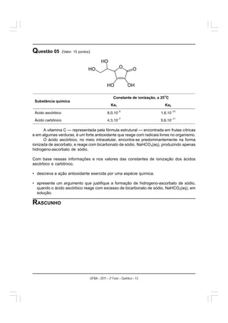Questão 05      (Valor: 15 pontos)




      A vitamina C — representada pela fórmula estrutural — encontrada em frutas cítricas
e em algumas verduras, é um forte antioxidante que reage com radicais livres no organismo.
      O ácido ascórbico, no meio intracelular, encontra-se predominantemente na forma
ionizada de ascorbato, e reage com bicarbonato de sódio, NaHCO3(aq), produzindo apenas
hidrogeno-ascorbato de sódio.

Com base nessas informações e nos valores das constantes de ionização dos ácidos
ascórbico e carbônico,

• descreva a ação antioxidante exercida por uma espécie química.

• apresente um argumento que justifique a formação de hidrogeno-ascorbato de sódio,
  quando o ácido ascórbico reage com excesso de bicarbonato de sódio, NaHCO3(aq), em
  solução.

RASCUNHO




                                 UFBA – 2011 – 2a Fase – Química – 13
 