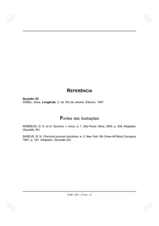 REFERÊNCIA
Questão 02
SOBEL, Dava. Longitude, 2. ed. Rio de Janeiro: Ediouro, 1997.




                            Fontes      das ilustrações

NÓBREGA, O. S. et al. Química. v. único, e. 1. São Paulo: Ática, 2005, p. 309. Adaptado.
(Questão 04)

SHREVE, R. N. Chemical process industries. e. 3. New York: Mc Graw-Hill Book Company,
1967, p. 181. Adaptado. (Questão 02)




                                  UFBA – 2011 – 2a Fase – 15
 