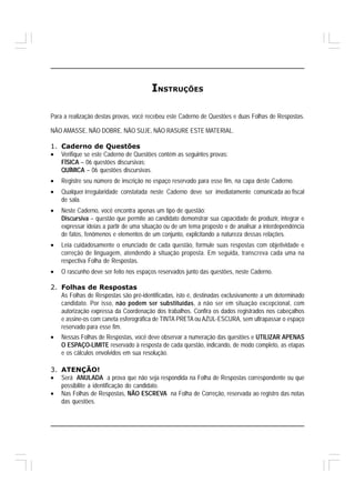 INSTRUÇÕES

Para a realização destas provas, você recebeu este Caderno de Questões e duas Folhas de Respostas.

NÃO AMASSE, NÃO DOBRE, NÃO SUJE, NÃO RASURE ESTE MATERIAL.

1. Caderno de Questões
• Verifique se este Caderno de Questões contém as seguintes provas:
   FÍSICA – 06 questões discursivas;
   QUÍMICA – 06 questões discursivas.
•   Registre seu número de inscrição no espaço reservado para esse fim, na capa deste Caderno.
•   Qualquer irregularidade constatada neste Caderno deve ser imediatamente comunicada ao fiscal
    de sala.
•   Neste Caderno, você encontra apenas um tipo de questão:
    Discursiva – questão que permite ao candidato demonstrar sua capacidade de produzir, integrar e
    expressar ideias a partir de uma situação ou de um tema proposto e de analisar a interdependência
    de fatos, fenômenos e elementos de um conjunto, explicitando a natureza dessas relações.
•   Leia cuidadosamente o enunciado de cada questão, formule suas respostas com objetividade e
    correção de linguagem, atendendo à situação proposta. Em seguida, transcreva cada uma na
    respectiva Folha de Respostas.
•   O rascunho deve ser feito nos espaços reservados junto das questões, neste Caderno.

2. Folhas de Respostas
   As Folhas de Respostas são pré-identificadas, isto é, destinadas exclusivamente a um determinado
   candidato. Por isso, não podem ser substituídas, a não ser em situação excepcional, com
   autorização expressa da Coordenação dos trabalhos. Confira os dados registrados nos cabeçalhos
   e assine-os com caneta esferográfica de TINTA PRETA ou AZUL-ESCURA, sem ultrapassar o espaço
   reservado para esse fim.
•   Nessas Folhas de Respostas, você deve observar a numeração das questões e UTILIZAR APENAS
    O ESPAÇO-LIMITE reservado à resposta de cada questão, indicando, de modo completo, as etapas
    e os cálculos envolvidos em sua resolução.

3. ATENÇÃO!
• Será ANULADA a prova que não seja respondida na Folha de Respostas correspondente ou que
   possibilite a identificação do candidato.
• Nas Folhas de Respostas, NÃO ESCREVA na Folha de Correção, reservada ao registro das notas
   das questões.
 