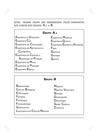 ESTAS   PROVAS DEVEM SER RESPONDIDAS PELOS CANDIDATOS
AOS CURSOS DOS GRUPOS      A.1   e   B.

                           GRUPO A.1
 Arquitetura e Urbanismo             Engenharia Mecânica
 Engenharia Civil                    Engenharia Química
 Engenharia da Computação            Engenharia Sanitária e Ambiental
 Engenharia de Agrimensura e         Física
   Cartográfica                      Geofísica
 Engenharia de Controle e            Geologia
    Automação de Processo            Química
 Engenharia de Minas
 Engenharia de Produção
 Engenharia Elétrica


                               GRUPO B

 Biotecnologia                            Medicina
 Ciências Biológicas                      Medicina Veterinária
 Enfermagem                               Nutrição
 Farmácia                                 Oceanografia
 Fisioterapia                             Odontologia
 Fonoaudiologia                           Saúde Coletiva
 Gastronomia                              Zootecnia
 Licenciatura em Ciências Naturais
 