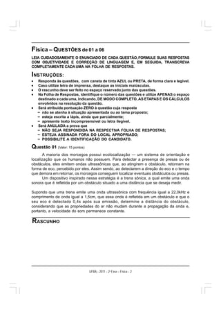 Física – QUESTÕES de 01 a 06
LEIA CUIDADOSAMENTE O ENUNCIADO DE CADA QUESTÃO, FORMULE SUAS RESPOSTAS
COM OBJETIVIDADE E CORREÇÃO DE LINGUAGEM E, EM SEGUIDA, TRANSCREVA
COMPLETAMENTE CADA UMA NA FOLHA DE RESPOSTAS.

INSTRUÇÕES:
•   Responda às questões, com caneta de tinta AZUL ou PRETA, de forma clara e legível.
•   Caso utilize letra de imprensa, destaque as iniciais maiúsculas.
•   O rascunho deve ser feito no espaço reservado junto das questões.
•   Na Folha de Respostas, identifique o número das questões e utilize APENAS o espaço
    destinado a cada uma, indicando, DE MODO COMPLETO, AS ETAPAS E OS CÁLCULOS
    envolvidos na resolução da questão.
•   Será atribuída pontuação ZERO à questão cuja resposta
    – não se atenha à situação apresentada ou ao tema proposto;
    – esteja escrita a lápis, ainda que parcialmente;
    – apresente texto incompreensível ou letra ilegível.
•   Será ANULADA a prova que
    – NÃO SEJA RESPONDIDA NA RESPECTIVA FOLHA DE RESPOSTAS;
    – ESTEJA ASSINADA FORA DO LOCAL APROPRIADO;
    – POSSIBILITE A IDENTIFICAÇÃO DO CANDIDATO.

Questão 01 (Valor: 15 pontos)
      A maioria dos morcegos possui ecolocalização — um sistema de orientação e
localização que os humanos não possuem. Para detectar a presença de presas ou de
obstáculos, eles emitem ondas ultrassônicas que, ao atingirem o obstáculo, retornam na
forma de eco, percebido por eles. Assim sendo, ao detectarem a direção do eco e o tempo
que demora em retornar, os morcegos conseguem localizar eventuais obstáculos ou presas.
      Um dispositivo inspirado nessa estratégia é a trena sônica, a qual emite uma onda
sonora que é refletida por um obstáculo situado a uma distância que se deseja medir.

Supondo que uma trena emite uma onda ultrassônica com frequência igual a 22,0kHz e
comprimento de onda igual a 1,5cm, que essa onda é refletida em um obstáculo e que o
seu eco é detectado 0,4s após sua emissão, determine a distância do obstáculo,
considerando que as propriedades do ar não mudam durante a propagação da onda e,
portanto, a velocidade do som permanece constante.

RASCUNHO




                                UFBA – 2011 – 2a Fase – Física – 2
 