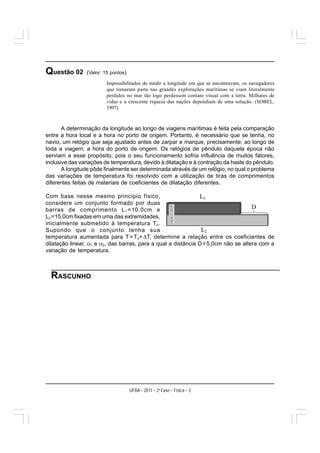 Questão 02      (Valor: 15 pontos)
                         Impossibilitados de medir a longitude em que se encontravam, os navegadores
                         que tomaram parte nas grandes explorações marítimas se viam literalmente
                         perdidos no mar tão logo perdessem contato visual com a terra. Milhares de
                         vidas e a crescente riqueza das nações dependiam de uma solução. (SOBEL,
                         1997).



       A determinação da longitude ao longo de viagens marítimas é feita pela comparação
entre a hora local e a hora no porto de origem. Portanto, é necessário que se tenha, no
navio, um relógio que seja ajustado antes de zarpar e marque, precisamente, ao longo de
toda a viagem, a hora do porto de origem. Os relógios de pêndulo daquela época não
serviam a esse propósito, pois o seu funcionamento sofria influência de muitos fatores,
inclusive das variações de temperatura, devido à dilatação e à contração da haste do pêndulo.
       A longitude pôde finalmente ser determinada através de um relógio, no qual o problema
das variações de temperatura foi resolvido com a utilização de tiras de comprimentos
diferentes feitas de materiais de coeficientes de dilatação diferentes.

Com base nesse mesmo princípio físico,
considere um conjunto formado por duas
barras de comprimento L 1 =10,0cm e
L2 =15,0cm fixadas em uma das extremidades,
inicialmente submetido à temperatura T o .
Supondo que o conjunto tenha sua
temperatura aumentada para T = To+ ΔT, determine a relação entre os coeficientes de
dilatação linear, α1 e α2, das barras, para a qual a distância D = 5,0cm não se altera com a
variação de temperatura.



  RASCUNHO




                                     UFBA – 2011 – 2a Fase – Física – 3
 
