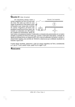 Questão 03      (Valor: 20 pontos)
      Um estudante deseja medir o
campo magnético da Terra no local onde
ele mora. Ele sabe que está em uma
região do planeta por onde passa a linha
do Equador e que, nesse caso, as linhas
do campo magnético terrestre são
paralelas à superfície da Terra. Assim, ele
constrói um solenoide com 300 espiras
por unidade de comprimento, dentro do
qual coloca uma pequena bússola. O solenoide e a bússola são posicionados em um plano
paralelo à superfície da Terra de modo que, quando o interruptor está aberto, a direção da
                                            o
agulha da bússola forma um ângulo de 90 com o eixo do solenoide. Ao fechar o circuito, o
amperímetro registra uma corrente de 100,0mA e observa-se que a deflexão resultante na
                      o
bússola é igual a 62 .

A partir desse resultado, determine o valor do campo magnético da Terra, considerando
           −6
μ0=1,26.10 T.m/A, sen62 =0,88, cos62 =0,47 e tg62 =1,87.
                          o            o           o




RASCUNHO




                                     UFBA – 2011 – 2a Fase – Física – 4
 