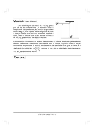 Questão 04       (Valor: 20 pontos)

      Uma esfera rígida de massa m1 = 0,5kg, presa
por um fio de comprimento L = 45,0cm e massa
desprezível, é suspensa em uma posição tal que, como
                                                  o
mostra a figura, o fio suporte faz um ângulo de 90 com
a direção vertical. Em um dado momento, a esfera é
solta, indo se chocar com outra esfera de massa
m2 = 0,5kg, posicionada em repouso no solo.

Considerando o diâmetro das esferas desprezível e o choque entre elas perfeitamente
elástico, determine a velocidade das esferas após o choque, supondo todas as forças
dissipativas desprezíveis, o módulo da aceleração da gravidade local igual a 10m/s2 e o
coeficiente de restituição                  em que                 são as velocidades finais das esferas

e v1 e v2 as velocidades iniciais.


RASCUNHO




                                      UFBA – 2011 – 2a Fase – Física – 5
 