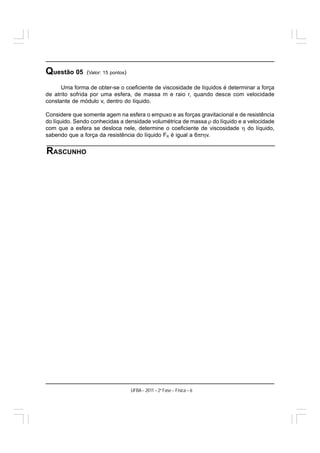 Questão 05     (Valor: 15 pontos)

      Uma forma de obter-se o coeficiente de viscosidade de líquidos é determinar a força
de atrito sofrida por uma esfera, de massa m e raio r, quando desce com velocidade
constante de módulo v, dentro do líquido.

Considere que somente agem na esfera o empuxo e as forças gravitacional e de resistência
do líquido. Sendo conhecidas a densidade volumétrica de massa ρ do líquido e a velocidade
com que a esfera se desloca nele, determine o coeficiente de viscosidade η do líquido,
sabendo que a força da resistência do líquido FR é igual a 6πrηv.


RASCUNHO




                                    UFBA – 2011 – 2a Fase – Física – 6
 