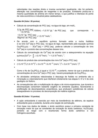 velocidades das reações direta e inversa aumentam igualmente, não há portanto,
   alteração nas concentrações de reagentes e de produtos. Entretanto produz-se a
   mesma quantidade de amônia em menor tempo, o que justifica o interesse do ponto
   de vista econômico e industrial pelos catalisadores.

Questão 04 (Valor: 20 pontos)

   Cálculo da concentração de PO3 − (aq), na água do lago, em mol/L.
                                4


   0,1g de PO3 − (aq)
                  4
                        .1000mL = 1,0.10 − 4 gL−1 de PO3 − (aq),
                                                       4             que      corresponde   a
      1,0.10 6 mL
   1,0.10 −4 gL−1 PO3− (aq)
                    4
                     3−
                            ≅ 1,0.10 −6 mol L−1.
   95g/mol de PO 4 (aq)
   De acordo com o equilíbrio químico formado entre a rocha fosfática
   e os íons Ca2+(aq) e PO3 − (aq), na água do lago, representado pela equação química
                           4
                        2+
   Ca3(PO4)2(s)     3Ca (aq) + 2 PO3 − (aq), pode-se calcular a concentração de íons
                                       4
      2+
   Ca (aq) e o produto das concentrações desses íons.
   Cálculo da concentração de Ca2+(aq) de acordo com a estequiometria na equação
   química [Ca2+] = 3 .1,0.10−6mol L−1 = 1,5.10−6mol L−1.
                    2
   Cálculo do produto das concentrações dos íons Ca2+(aq) e PO3 − (aq),
                                                              4

   (1,5.10−6)3.(1,0.10−6)2 ≅ 3,4.10-18 1,0.10−12 (mol L-1)5 ≅ 3,4.10−30 (mol L-1)5


   Como o Ks de Ca3(PO4)2 é igual a 1,0.10−30, e portanto, menor do que o produto das
   concentrações de íons Ca2+(aq) e PO3 − (aq), haverá precipitação de Ca3(PO4)2.
                                      4

   As atividades antrópicas relacionadas à descarga de fosfato no ambiente são a
   mineração e o desmatamento que interferem diretamente nas etapas II, IV e V do ciclo
   geológico do fósforo.
   As consequências são a multiplicação de algas e de micro-organismos, que durante a
   decomposição consomem bastante oxigênio do ambiente aquático, favorecendo a
   proliferação de decompositores anaeróbicos, que produzem substâncias de odores
   desagradáveis no processo de decomposição de matéria orgânica.

Questão 05 (Valor: 15 pontos)

   A ação antioxidante é exercida por meio da transferência de elétrons, da espécie
   antioxidante para a oxidante, durante uma reação de oxirredução.
   Com base nos dados da tabela, o ácido ascórbico possui a primeira constante de
   ionização maior do que as constantes de ionização do ácido carbônico, H2CO3(aq),
   portanto ao reagir com o bicarbonato forma ácido carbônico e íon
   hidrogeno-ascorbato.
 