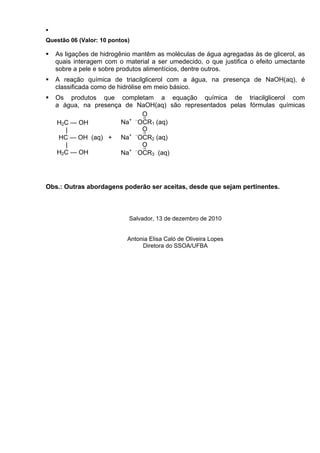 Questão 06 (Valor: 10 pontos)

   As ligações de hidrogênio mantêm as moléculas de água agregadas às de glicerol, as
   quais interagem com o material a ser umedecido, o que justifica o efeito umectante
   sobre a pele e sobre produtos alimentícios, dentre outros.
   A reação química de triacilglicerol com a água, na presença de NaOH(aq), é
   classificada como de hidrólise em meio básico.
   Os produtos que completam a equação química de triacilglicerol com
   a água, na presença de NaOH(aq) são representados pelas fórmulas químicas
                            O
                        + −
   H2C — OH           Na OCR1 (aq)
      |                     O
                        + −
    HC — OH (aq) + Na OCR2 (aq)
      |                     O
   H2C — OH           Na+ −OCR3 (aq)




Obs.: Outras abordagens poderão ser aceitas, desde que sejam pertinentes.



                            Salvador, 13 de dezembro de 2010


                            Antonia Elisa Caló de Oliveira Lopes
                                 Diretora do SSOA/UFBA
 