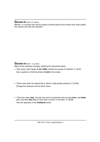 Questão 02 (Valor: 20   pontos)
Mention, in a concise way, the four pieces of advice given by the authors and, when stated,
the reasons why they are important.




Questão 03 (Valor:   15 pontos)
Make all the necessary changes, following the instructions below.
• “One study, which began in the 1960s, tracked two groups of students” (l. 24-25)
  Ask a question so that the phrase in bold is the answer.




• “Some were given the opportunity to attend a high-quality preschool; (l. 25-26)
  Change this sentence into the Active Voice:




• “Thirty-five years later, the kids who went to preschool were earning more, had better
  jobs, and were less likely to have been in prison or divorced.” (l. 26-28)
  Give the opposites of the boldfaced words.




                             UFBA – 2012 – 2a Fase – Língua Estrangeira – 8
 