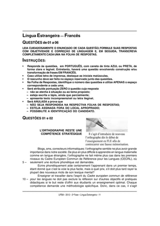 Língua Estrangeira — Francês
QUESTÕES de 01 a 06
LEIA CUIDADOSAMENTE O ENUNCIADO DE CADA QUESTÃO, FORMULE SUAS RESPOSTAS
COM OBJETIVIDADE E CORREÇÃO DE LINGUAGEM E, EM SEGUIDA, TRANSCREVA
COMPLETAMENTE CADA UMA NA FOLHA DE RESPOSTAS.

INSTRUÇÕES:
•   Responda às questões, em PORTUGUÊS, com caneta de tinta AZUL ou PRETA, de
    forma clara e legível. Entretanto, haverá uma questão envolvendo construção e/ou
    transformação de frases EM FRANCÊS.
•   Caso utilize letra de imprensa, destaque as iniciais maiúsculas.
•   O rascunho deve ser feito no espaço reservado junto das questões.
•   Na Folha de Respostas, identifique o número das questões e utilize APENAS o espaço
    correspondente a cada uma.
•   Será atribuída pontuação ZERO à questão cuja resposta
    – não se atenha à situação ou ao tema proposto;
    – esteja escrita a lápis, ainda que parcialmente;
    – apresente texto incompreensível ou letra ilegível.
•   Será ANULADA a prova que
    – NÃO SEJA RESPONDIDA NA RESPECTIVA FOLHA DE RESPOSTAS;
    – ESTEJA ASSINADA FORA DO LOCAL APROPRIADO;
    – POSSIBILITE A IDENTIFICAÇÃO DO CANDIDATO.

QUESTÕES 01 e 02

              L’ORTHOGRAPHE RESTE UNE
               COMPÉTENCE STRATÉGIQUE




           Blogs, sms, correcteurs informatiques: l’orthographe semble ne plus avoir grande
     importance dans notre société. De plus en plus difficile à apprendre en langue maternelle
     comme en langue étrangère, l’orthographe ne fait même plus cas dans les premiers
     niveaux du Cadre Européen Commun de Référence pour les Langues (CECRL), où
5 – seulement une écriture phonétique est demandée.
           Ecrire phonétiquement aide certainement l’apprenant dans un premier temps,
     étant donné que c’est la voie la plus facile, mais à quel prix, s’il doit plus tard rayer la
     plupart des nouveaux mots de son lexique mental?
           Enseigner et travailler dans l’esprit du Cadre européen commun de référence
10 – pour les langues ne doit pas exclure la réflexion sur d’autres objectifs et pratiques
     didactiques si le but reste d’offrir aux étudiants un enseignement optimal. Chaque
     compétence demande une méthodologie spécifique. Donc, dans ce cas, il s’agit


                              UFBA – 2012 – 2a Fase – Língua Estrangeira – 11
 