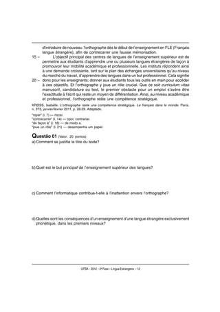 d’introduire de nouveau l’orthographe dès le début de l’enseignement en FLE (Français
     langue étrangère), afin de contrecarrer une fausse mémorisation.
15 –        L’objectif principal des centres de langues de l’enseignement supérieur est de
     permettre aux étudiants d’apprendre une ou plusieurs langues étrangères de façon à
     promouvoir leur mobilité académique et professionnelle. Les instituts répondent ainsi
     à une demande croissante, tant sur le plan des échanges universitaires qu’au niveau
     du marché du travail, d’apprendre des langues dans un but professionnel. Cela signifie
20 – donc pour les enseignants: donner aux étudiants tous les outils en main pour accéder
     à ces objectifs. Et l’orthographe y joue un rôle crucial. Que ce soit curriculum vitae
     manuscrit, candidature ou test, le premier obstacle pour un emploi s’avère être
     l’exactitude à l’écrit qui reste un moyen de différentiation. Ainsi, au niveau académique
     et professionnel, l’orthographe reste une compétence stratégique.
KROSS, Isabelle. L’orthographe reste une compétence stratégique. Le français dans le monde. Paris,
n. 373, janvier/février 2011, p. 28-29. Adaptado.
“rayer” (l. 7) — riscar.
“contrecarrer” (l. 14) — opor, contrariar.
“de façon à” (l. 16) — de modo a.
“joue un rôle” (l. 21) — desempenha um papel.

Questão 01 (Valor:     20 pontos)
a) Comment se justifie le titre du texte?




b) Quel est le but principal de l’enseignement supérieur des langues?




c) Comment l’informatique contribue-t-elle à l’inattention envers l’orthographe?




d) Quelles sont les conséquences d’un enseignement d’une langue étrangère exclusivement
   phonétique, dans les premiers niveaux?




                              UFBA – 2012 – 2a Fase – Língua Estrangeira – 12
 