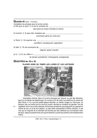 Questão 02 (Valor:   15 pontos)
Complétez les phrases avec le terme correct.
a) “De plus en plus” (l. 2) est le contraire de ____________________________________
                          (de moins en moins/ moindre/ le moins)

b) “comme” (l. 3) peut être remplacé par _______________________________________
                              (comment/ parce qu’/ ainsi qu’)

c) “Donc” (l. 12) exprime une ________________________________________________
                           (condition/ conséquence/ opposition)

d) “dès” (l. 13) est synonyme de ______________________________________________
                                     (depuis/ après/ ensuite)

e) “y” (l. 21) se réfère à ____________________________________________________
                     (la phrase précédente/ l’orthographe/ enseignants)

QUESTÕES de        03 a 05
           PLACER HORS DU TEMPS LES LIVRES ET LES LECTEURS




             Impossible d’entrer dans la Livraria francesa par hasard, au gré des flâneries,
     dans la rue Barão de Itapetininga. Au numéro 275 de cette rue piétonne du centre de
     São Paulo, il n’y a qu’une petite plaque discrète, en lettres rouges sur fond gris. La
     librairie, elle, se cache tout au fond du couloir, derrière le comptoir du gardien, loin de
5–   l’agitation de la rue et des dizaines d’hommes-sandwichs qui proposent au passant le
     rachat de son or et de son platine, ou des listes ambulantes d’offres d’emploi. Il est
     vrai que la majorité de la clientèle est formée par des habitués qui connaissent bien
     les lieux, depuis soixante-trois ans que la librairie a ouvert ses portes à cet emplacement
     même.

                             UFBA – 2012 – 2a Fase – Língua Estrangeira – 13
 