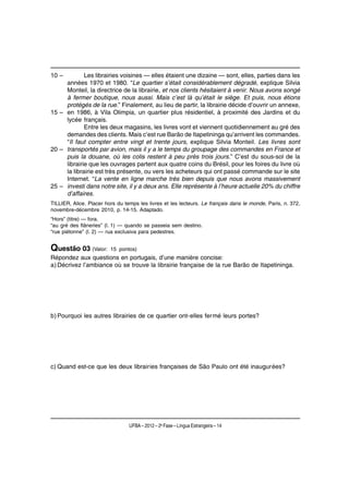 10 –         Les librairies voisines — elles étaient une dizaine — sont, elles, parties dans les
     années 1970 et 1980. “Le quartier s’était considérablement dégradé, explique Silvia
     Monteil, la directrice de la librairie, et nos clients hésitaient à venir. Nous avons songé
     à fermer boutique, nous aussi. Mais c’est là qu’était le siège. Et puis, nous étions
     protégés de la rue.” Finalement, au lieu de partir, la librairie décide d’ouvrir un annexe,
15 – en 1986, à Vila Olimpia, un quartier plus résidentiel, à proximité des Jardins et du
     lycée français.
             Entre les deux magasins, les livres vont et viennent quotidiennement au gré des
     demandes des clients. Mais c’est rue Barão de Itapetininga qu’arrivent les commandes.
     “Il faut compter entre vingt et trente jours, explique Silvia Monteil. Les livres sont
20 – transportés par avion, mais il y a le temps du groupage des commandes en France et
     puis la douane, où les colis restent à peu près trois jours.” C’est du sous-sol de la
     librairie que les ouvrages partent aux quatre coins du Brésil, pour les foires du livre où
     la librairie est très présente, ou vers les acheteurs qui ont passé commande sur le site
     Internet. “La vente en ligne marche très bien depuis que nous avons massivement
25 – investi dans notre site, il y a deux ans. Elle représente à l’heure actuelle 20% du chiffre
     d’affaires.
TILLIER, Alice. Placer hors du temps les livres et les lecteurs. Le français dans le monde, Paris, n. 372,
novembre-décembre 2010, p. 14-15. Adaptado.
“Hors” (titre) — fora.
“au gré des flâneries” (l. 1) — quando se passeia sem destino.
“rue piétonne” (l. 2) — rua exclusiva para pedestres.


Questão 03 (Valor:       15 pontos)
Répondez aux questions en portugais, d’une manière concise:
a) Décrivez l’ambiance où se trouve la librairie française de la rue Barão de Itapetininga.




b) Pourquoi les autres librairies de ce quartier ont-elles fermé leurs portes?




c) Quand est-ce que les deux librairies françaises de São Paulo ont été inaugurées?




                                 UFBA – 2012 – 2a Fase – Língua Estrangeira – 14
 