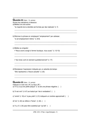Questão 04 (Valor:       15 pontos)
Suivez les indications ci-dessous:
a) Mettez à la voix active:
  “la majorité de la clientèle est formée par des habitués” (l. 7)
  ____________________________________________________________________
  ____________________________________________________________________

b) Récrivez la phrase en remplaçant “emplacement” par adresse:
  “à cet emplacement même.” (l. 8-9)
  ____________________________________________________________________
  ____________________________________________________________________

c) Mettez au singulier:
  • “Nous avons songé à fermer boutique, nous aussi.” (l. 12-13)
  ____________________________________________________________________
  ____________________________________________________________________

  • “les livres vont et viennent quotidiennement” (l. 17)
  ____________________________________________________________________
  ____________________________________________________________________

d) Remplacez l’expression indiquée par un adverbe de temps:
  “Elle représente à l’heure actuelle.” (l. 25)
  ____________________________________________________________________
  ____________________________________________________________________


Questão 05 (Valor:       15 pontos)
Indiquez si c’est vrai ( V ) ou faux ( F ):
a) “il n’y a qu’une petite plaque” (l. 3) est une phrase négative. (              )

b) “Il est vrai” (l. 6-7) se traduit par “ele é verdadeiro”. (           )

c) “entre” (l. 19) et “à peu près” (l. 21) indiquent un nombre approximatif. (        )

d) “où” (l. 22) se réfère à “foires”. (l. 22). (      )

e) “il y a” (l. 25) peut être substitué par “ça fait”. (        )


                                UFBA – 2012 – 2a Fase – Língua Estrangeira – 15
 