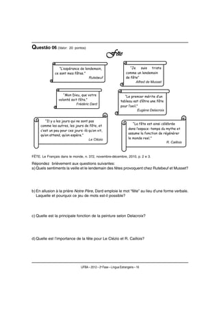 Questão 06 (Valor:     20 pontos)

                                                   Fête




FÊTE. Le Français dans le monde, n. 372, novembre-décembre, 2010, p. 2 e 3.

Répondez brièvement aux questions suivantes:
a) Quels sentiments la veille et le lendemain des fêtes provoquent chez Rutebeuf et Musset?




b) En allusion à la prière Notre Père, Dard emploie le mot “fête” au lieu d’une forme verbale.
   Laquelle et pourquoi ce jeu de mots est-il possible?




c) Quelle est la principale fonction de la peinture selon Delacroix?




d) Quelle est l’importance de la fête pour Le Clézio et R. Caillois?




                               UFBA – 2012 – 2a Fase – Língua Estrangeira – 16
 