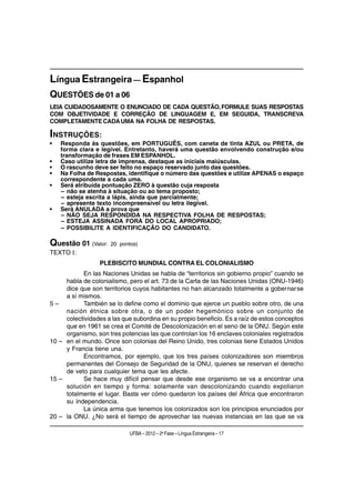Língua Estrangeira — Espanhol
QUESTÕES de 01 a 06
LEIA CUIDADOSAMENTE O ENUNCIADO DE CADA QUESTÃO, FORMULE SUAS RESPOSTAS
COM OBJETIVIDADE E CORREÇÃO DE LINGUAGEM E, EM SEGUIDA, TRANSCREVA
COMPLETAMENTE CADA UMA NA FOLHA DE RESPOSTAS.

INSTRUÇÕES:
•   Responda às questões, em PORTUGUÊS, com caneta de tinta AZUL ou PRETA, de
    forma clara e legível. Entretanto, haverá uma questão envolvendo construção e/ou
    transformação de frases EM ESPANHOL.
•   Caso utilize letra de imprensa, destaque as iniciais maiúsculas.
•   O rascunho deve ser feito no espaço reservado junto das questões.
•   Na Folha de Respostas, identifique o número das questões e utilize APENAS o espaço
    correspondente a cada uma.
•   Será atribuída pontuação ZERO à questão cuja resposta
    – não se atenha à situação ou ao tema proposto;
    – esteja escrita a lápis, ainda que parcialmente;
    – apresente texto incompreensível ou letra ilegível.
•   Será ANULADA a prova que
    – NÃO SEJA RESPONDIDA NA RESPECTIVA FOLHA DE RESPOSTAS;
    – ESTEJA ASSINADA FORA DO LOCAL APROPRIADO;
    – POSSIBILITE A IDENTIFICAÇÃO DO CANDIDATO.

Questão 01 (Valor:    20 pontos)
TEXTO I:
                  PLEBISCITO MUNDIAL CONTRA EL COLONIALISMO
           En las Naciones Unidas se habla de “territorios sin gobierno propio” cuando se
     habla de colonialismo, pero el art. 73 de la Carta de las Naciones Unidas (ONU-1946)
     dice que son territorios cuyos habitantes no han alcanzado totalmente a gobernarse
     a sí mismos.
5–         También se lo define como el dominio que ejerce un pueblo sobre otro, de una
     nación étnica sobre otra, o de un poder hegemónico sobre un conjunto de
     colectividades a las que subordina en su propio beneficio. Es a raíz de estos conceptos
     que en 1961 se crea el Comité de Descolonización en el seno de la ONU. Según este
     organismo, son tres potencias las que controlan los 16 enclaves coloniales registrados
10 – en el mundo. Once son colonias del Reino Unido, tres colonias tiene Estados Unidos
     y Francia tiene una.
           Encontramos, por ejemplo, que los tres países colonizadores son miembros
     permanentes del Consejo de Seguridad de la ONU, quienes se reservan el derecho
     de veto para cualquier tema que les afecte.
15 –       Se hace muy difícil pensar que desde ese organismo se va a encontrar una
     solución en tiempo y forma: solamente van descolonizando cuando expoliaron
     totalmente el lugar. Basta ver cómo quedaron los países del África que encontraron
     su independencia.
           La única arma que tenemos los colonizados son los principios enunciados por
20 – la ONU. ¿No será el tiempo de aprovechar las nuevas instancias en las que se va

                             UFBA – 2012 – 2a Fase – Língua Estrangeira – 17
 