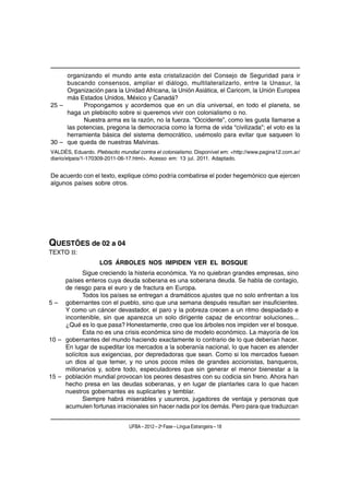 organizando el mundo ante esta cristalización del Consejo de Seguridad para ir
     buscando consensos, ampliar el diálogo, multilateralizarlo, entre la Unasur, la
     Organización para la Unidad Africana, la Unión Asiática, el Caricom, la Unión Europea
     más Estados Unidos, México y Canadá?
25 –       Propongamos y acordemos que en un día universal, en todo el planeta, se
     haga un plebiscito sobre si queremos vivir con colonialismo o no.
           Nuestra arma es la razón, no la fuerza. “Occidente”, como les gusta llamarse a
     las potencias, pregona la democracia como la forma de vida “civilizada”; el voto es la
     herramienta básica del sistema democrático, usémoslo para evitar que saqueen lo
30 – que queda de nuestras Malvinas.
VALDÉS, Eduardo. Plebiscito mundial contra el colonialismo. Disponível em: <http://www.pagina12.com.ar/
diario/elpais/1-170309-2011-06-17.html>. Acesso em: 13 jul. 2011. Adaptado.


De acuerdo con el texto, explique cómo podría combatirse el poder hegemónico que ejercen
algunos países sobre otros.




QUESTÕES de 02 a 04
TEXTO II:
                    LOS ÁRBOLES NOS IMPIDEN VER EL BOSQUE
            Sigue creciendo la histeria económica. Ya no quiebran grandes empresas, sino
     países enteros cuya deuda soberana es una soberana deuda. Se habla de contagio,
     de riesgo para el euro y de fractura en Europa.
            Todos los países se entregan a dramáticos ajustes que no solo enfrentan a los
5 – gobernantes con el pueblo, sino que una semana después resultan ser insuficientes.
     Y como un cáncer devastador, el paro y la pobreza crecen a un ritmo despiadado e
     incontenible, sin que aparezca un solo dirigente capaz de encontrar soluciones...
     ¿Qué es lo que pasa? Honestamente, creo que los árboles nos impiden ver el bosque.
            Esta no es una crisis económica sino de modelo económico. La mayoría de los
10 – gobernantes del mundo haciendo exactamente lo contrario de lo que deberían hacer.
     En lugar de supeditar los mercados a la soberanía nacional, lo que hacen es atender
     solícitos sus exigencias, por depredadoras que sean. Como si los mercados fuesen
     un dios al que temer, y no unos pocos miles de grandes accionistas, banqueros,
     millonarios y, sobre todo, especuladores que sin generar el menor bienestar a la
15 – población mundial provocan los peores desastres con su codicia sin freno. Ahora han
     hecho presa en las deudas soberanas, y en lugar de plantarles cara lo que hacen
     nuestros gobernantes es suplicarles y temblar.
            Siempre habrá miserables y usureros, jugadores de ventaja y personas que
     acumulen fortunas irracionales sin hacer nada por los demás. Pero para que traduzcan


                                UFBA – 2012 – 2a Fase – Língua Estrangeira – 18
 