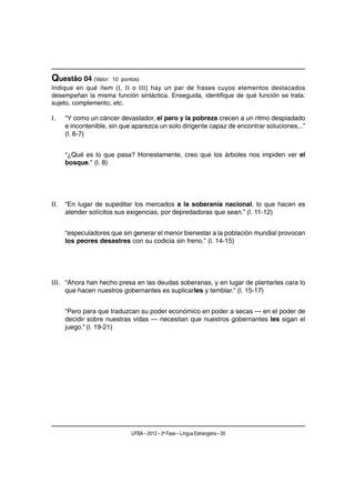 Questão 04 (Valor:    10 pontos)
Indique en qué ítem (I, II o III) hay un par de frases cuyos elementos destacados
desempeñan la misma función sintáctica. Enseguida, identifique de qué función se trata:
sujeto, complemento, etc.

I.    “Y como un cáncer devastador, el paro y la pobreza crecen a un ritmo despiadado
      e incontenible, sin que aparezca un solo dirigente capaz de encontrar soluciones...”
      (l. 6-7)


      “¿Qué es lo que pasa? Honestamente, creo que los árboles nos impiden ver el
      bosque.” (l. 8)




II.   “En lugar de supeditar los mercados a la soberanía nacional, lo que hacen es
      atender solícitos sus exigencias, por depredadoras que sean.” (l. 11-12)


      “especuladores que sin generar el menor bienestar a la población mundial provocan
      los peores desastres con su codicia sin freno.” (l. 14-15)




III. “Ahora han hecho presa en las deudas soberanas, y en lugar de plantarles cara lo
     que hacen nuestros gobernantes es suplicarles y temblar.” (l. 15-17)


      “Pero para que traduzcan su poder económico en poder a secas — en el poder de
      decidir sobre nuestras vidas — necesitan que nuestros gobernantes les sigan el
      juego.” (l. 19-21)




                             UFBA – 2012 – 2a Fase – Língua Estrangeira – 20
 