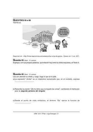 QUESTÕES 05 e 06
TEXTO III:




Disponível em: <http://firmas.lasprovincias.es/raulsalazar/las-ruinas-de-grecia>. Acesso em: 5 out. 2011.

Questão 05 (Valor:       15 pontos)
Explique, con sus propias palabras, qué relación hay entre la viñeta expuesta y el Texto II.




Questão 06 (Valor:       15 pontos)
Lea con atención la viñeta y, luego, haga lo que se le pide.
a) La expresión “¡Anda!” es un imperativo lexicalizado que, en el contexto, expresa
   ____________________.



b) Reescriba la oración “¡Os he dicho que no toquéis las ruinas!”, cambiando el interlocutor
   para la segunda persona del singular:




c) Desde el punto de vista sintáctico, el término “Os” ejerce la función de
   _________________.




                                 UFBA – 2012 – 2a Fase – Língua Estrangeira – 21
 