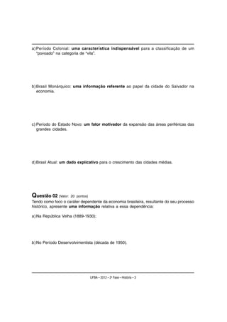 a) Período Colonial: uma característica indispensável para a classificação de um
   “povoado” na categoria de “vila”.




b) Brasil Monárquico: uma informação referente ao papel da cidade do Salvador na
   economia.




c) Período do Estado Novo: um fator motivador da expansão das áreas periféricas das
   grandes cidades.




d) Brasil Atual: um dado explicativo para o crescimento das cidades médias.




Questão 02 (Valor:   20 pontos)
Tendo como foco o caráter dependente da economia brasileira, resultante do seu processo
histórico, apresente uma informação relativa a essa dependência:

a) Na República Velha (1889-1930);




b) No Período Desenvolvimentista (década de 1950).




                                  UFBA – 2012 – 2a Fase – História – 3
 