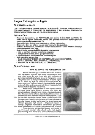 Língua Estrangeira — Inglês
QUESTÕES de 01 a 06
LEIA CUIDADOSAMENTE O ENUNCIADO DE CADA QUESTÃO, FORMULE SUAS RESPOSTAS
COM OBJETIVIDADE E CORREÇÃO DE LINGUAGEM E, EM SEGUIDA, TRANSCREVA
COMPLETAMENTE CADA UMA NA FOLHA DE RESPOSTAS.

INSTRUÇÕES:
•   Responda às questões, em PORTUGUÊS, com caneta de tinta AZUL ou PRETA, de
    forma clara e legível. Entretanto, haverá uma questão envolvendo construção e/ou
    transformação de frases EM INGLÊS.
•   Caso utilize letra de imprensa, destaque as iniciais maiúsculas.
•   O rascunho deve ser feito no espaço reservado junto das questões.
•   Na Folha de Respostas, identifique o número das questões e utilize APENAS o espaço
    correspondente a cada uma.
•   Será atribuída pontuação ZERO à questão cuja resposta
    – não se atenha à situação ou ao tema proposto;
    – esteja escrita a lápis, ainda que parcialmente;
    – apresente texto incompreensível ou letra ilegível.
•   Será ANULADA a prova que
    – NÃO SEJA RESPONDIDA NA RESPECTIVA FOLHA DE RESPOSTAS;
    – ESTEJA ASSINADA FORA DO LOCAL APROPRIADO;
    – POSSIBILITE A IDENTIFICAÇÃO DO CANDIDATO.

QUESTÕES de 01 a 05
                       HOW TO CLOSE THE ACHIEVEMENT GAP
            . over the world, your chances of success in school
            All
     and life depend more on your family circumstances than
.    any other factor. By age three, kids with professional
     parents are already a full year ahead of their poorer peers.
5 – They know twice as many words and score 40 points higher
     on IQ tests. By age 10, the gap is three years. By
     then, some poor children have not mastered basic reading
     and math skills, and many never will: this is the age at which
     failure starts to become irreversible.
10 –        A few school systems seem to have figured out how
     to erase these gaps. Finland ensures that every kid
     completes basic education and meets a rigorous standard.
     One Finnish district official, asked about the number of
     children who don’t complete school in her city, replied, “I can
15 – tell you their names if you want.” In the United States, KIPP
     (Knowledge Is Power Program) charter schools enroll students
     from the poorest families and ensure that almost every one
     of them graduates high school — 80 percent make it to
     college. Singapore narrowed its achievement gap among
20 – ethnic minorities from 17 percent to 5 percent over 20 years.
            These success stories offer lessons for the rest of
     us. First, get children into school early. High-quality
     preschooling does more for a child’s chances in school

                              UFBA – 2012 – 2a Fase – Língua Estrangeira – 6
 