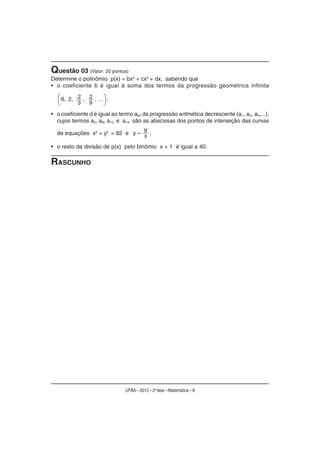 Questão 03 (Valor: 20 pontos)
Determine o polinômio p(x) = bx4 + cx3 + dx, sabendo que
• o coeficiente b é igual à soma dos termos da progressão geométrica infinita

    6, 2, 2 , 2 , ... ;
          3   9

• o coeficiente d é igual ao termo a50 da progressão aritmética decrescente (a1, a2, a3,...),
  cujos termos a5, a9, a10 e a14 são as abscissas dos pontos de interseção das curvas

  de equações x2 + y2 = 82 e y           9 ;
                                         x
• o resto da divisão de p(x) pelo binômio x + 1 é igual a 40.

RASCUNHO




                               UFBA – 2012 – 2a fase – Matemática – 8
 