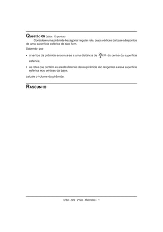 Questão 06 (Valor: 15 pontos)
     Considere uma pirâmide hexagonal regular reta, cujos vértices da base são pontos
de uma superfície esférica de raio 5cm.
Sabendo que

• o vértice da pirâmide encontra-se a uma distância de 25 cm do centro da superfície
                                                        4
  esférica;

• as retas que contêm as arestas laterais dessa pirâmide são tangentes a essa superfície
  esférica nos vértices da base,

calcule o volume da pirâmide.


RASCUNHO




                             UFBA – 2012 – 2a fase – Matemática – 11
 