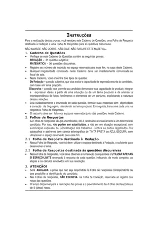 INSTRUÇÕES
Para a realização destas provas, você recebeu este Caderno de Questões, uma Folha de Resposta
destinada à Redação e uma Folha de Respostas para as questões discursivas.
NÃO AMASSE, NÃO DOBRE, NÃO SUJE, NÃO RASURE ESTE MATERIAL.
1. Caderno de Questões
   Verifique se este Caderno de Questões contém as seguintes provas:
   REDAÇÃO – 01 questão subjetiva;
   MATEMÁTICA – 06 questões discursivas.
   Registre seu número de inscrição no espaço reservado para esse fim, na capa deste Caderno.
   Qualquer irregularidade constatada neste Caderno deve ser imediatamente comunicada ao
   fiscal de sala.
   Neste Caderno, você encontra dois tipos de questão:
   De Redação – questão subjetiva, que visa avaliar a capacidade de expressão escrita do candidato,
   com base em tema proposto.
   Discursiva – questão que permite ao candidato demonstrar sua capacidade de produzir, integrar
   e expressar ideias a partir de uma situação ou de um tema proposto e de analisar a
   interdependência de fatos, fenômenos e elementos de um conjunto, explicitando a natureza
   dessas relações.
   Leia cuidadosamente o enunciado de cada questão, formule suas respostas com objetividade
   e correção de linguagem, atendendo ao tema proposto. Em seguida, transcreva cada uma na
   respectiva Folha de Respostas.
   O rascunho deve ser feito nos espaços reservados junto das questões, neste Caderno.
2. Folhas de Respostas
   As Folhas de Respostas são pré-identificadas, isto é, destinadas exclusivamente a um determinado
   candidato. Por isso, não podem ser substituídas, a não ser em situação excepcional, com
   autorização expressa da Coordenação dos trabalhos. Confira os dados registrados nos
   cabeçalhos e assine-os com caneta esferográfica de TINTA PRETA ou AZUL-ESCURA, sem
   ultrapassar o espaço reservado para esse fim.
2.1 Folha de Resposta destinada à Redação
   Nessa Folha de Resposta, você só deve utilizar o espaço destinado à Redação, o suficiente para
   desenvolver o tema.
2.2 Folha de Respostas destinada às questões discursivas
   Nessa Folha de Respostas, você deve observar a numeração das questões e UTILIZAR APENAS
   O ESPAÇO-LIMITE reservado à resposta de cada questão, indicando, de modo completo, as
   etapas e os cálculos envolvidos em sua resolução.
3. ATENÇÃO!
   Será ANULADA a prova que não seja respondida na Folha de Respostas correspondente ou
   que possibilite a identificação do candidato.
   Nas Folhas de Respostas, NÃO ESCREVA na Folha de Correção, reservada ao registro das
   notas das questões.
   O tempo disponível para a realização das provas e o preenchimento das Folhas de Respostas é
   de 5 (cinco) horas.
 