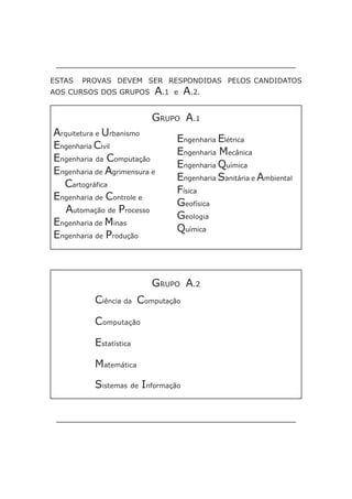ESTAS   PROVAS DEVEM SER RESPONDIDAS PELOS CANDIDATOS
AOS CURSOS DOS GRUPOS     A.1   e   A.2.

                          GRUPO A.1
Arquitetura e Urbanismo
                                Engenharia Elétrica
Engenharia Civil
                                Engenharia Mecânica
Engenharia da Computação
                                Engenharia Química
Engenharia de Agrimensura e
                                Engenharia Sanitária e Ambiental
  Cartográfica
                                Física
Engenharia de Controle e
                                Geofísica
   Automação de Processo
                                Geologia
Engenharia de Minas
                                Química
Engenharia de Produção



                          GRUPO A.2
           Ciência da Computação

           Computação

           Estatística

           Matemática
           Sistemas de Informação
 