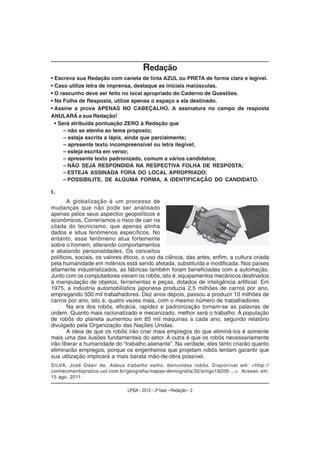 Redação
• Escreva sua Redação com caneta de tinta AZUL ou PRETA de forma clara e legível.
• Caso utilize letra de imprensa, destaque as iniciais maiúsculas.
• O rascunho deve ser feito no local apropriado do Caderno de Questões.
• Na Folha de Resposta, utilize apenas o espaço a ela destinado.
• Assine a prova APENAS NO CABEÇALHO. A assinatura no campo da resposta
ANULARÁ a sua Redação!
  • Será atribuída pontuação ZERO à Redação que
      – não se atenha ao tema proposto;
      – esteja escrita a lápis, ainda que parcialmente;
      – apresente texto incompreensível ou letra ilegível;
      – esteja escrita em verso;
      – apresente texto padronizado, comum a vários candidatos;
      – NÃO SEJA RESPONDIDA NA RESPECTIVA FOLHA DE RESPOSTA;
      – ESTEJA ASSINADA FORA DO LOCAL APROPRIADO;
      – POSSIBILITE, DE ALGUMA FORMA, A IDENTIFICAÇÃO DO CANDIDATO.

I.
        A globalização é um processo de
mudanças que não pode ser analisado
apenas pelos seus aspectos geopolíticos e
econômicos. Correríamos o risco de cair na
cilada do tecnicismo, que apenas alinha
dados e situa fenômenos específicos. No
entanto, esse fenômeno atua fortemente
sobre o homem, alterando comportamentos
e abalando personalidades. Os conceitos
políticos, sociais, os valores éticos, o uso da ciência, das artes, enfim, a cultura criada
pela humanidade em milênios está sendo afetada, substituída e modificada. Nos países
altamente industrializados, as fábricas também foram beneficiadas com a automação.
Junto com os computadores vieram os robôs, isto é, equipamentos mecânicos destinados
à manipulação de objetos, ferramentas e peças, dotados de inteligência artificial. Em
1975, a indústria automobilística japonesa produzia 2,5 milhões de carros por ano,
empregando 500 mil trabalhadores. Dez anos depois, passou a produzir 10 milhões de
carros por ano, isto é, quatro vezes mais, com o mesmo número de trabalhadores.
        Na era dos robôs, eficácia, rapidez e padronização tornam-se as palavras de
ordem. Quanto mais racionalizado e mecanizado, melhor será o trabalho. A população
de robôs do planeta aumentou em 85 mil máquinas a cada ano, segundo relatório
divulgado pela Organização das Nações Unidas.
        A ideia de que os robôs irão criar mais empregos do que eliminá-los é somente
mais uma das ilusões fundamentais do setor. A outra é que os robôs necessariamente
irão liberar a humanidade do “trabalho alienante”. Na verdade, eles tanto criarão quanto
eliminarão empregos, porque os engenheiros que projetam robôs tentam garantir que
sua utilização implicará a mais barata mão-de-obra possível.
SILVA, José Odair da. Adeus trabalho velho, benvindos robôs. Disponível em: <http://
conhecimentopratico.uol.com.br/geografia/mapas-demografia/32/artigo18209-...>. Acesso em:
15 ago. 2011.

                               UFBA – 2012 – 2a fase – Redação – 2
 