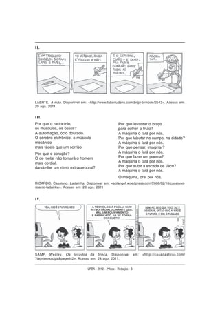 II.




LAERTE. A mão. Disponível em: <http://www.faberludens.com.br/pt-br/node/2543>. Acesso em:
20 ago. 2011.


III.
Por que o raciocínio,                                  Por que levantar o braço
os músculos, os ossos?                                 para colher o fruto?
A automação, ócio dourado.                             A máquina o fará por nós.
O cérebro eletrônico, o músculo                        Por que labutar no campo, na cidade?
mecânico                                               A máquina o fará por nós.
mais fáceis que um sorriso.                            Por que pensar, imaginar?
Por que o coração?                                     A máquina o fará por nós.
O de metal não tornará o homem                         Por que fazer um poema?
mais cordial,                                          A máquina o fará por nós.
dando-lhe um ritmo extracorporal?                      Por que subir a escada de Jacó?
                                                       A máquina o fará por nós.
                                                       Ó máquina, orai por nós.
RICARDO, Cassiano. Ladainha. Disponível em: <solangef.woedpress.com/2008/02/16/cassiano-
ricardo-ladainha>. Acesso em: 20 ago. 2011.


IV.




SAMP, Wesley. Os levados da breca. Disponível                        em:   <http://casadastiras.com/
?tag=tecnologia&paged=2>. Acesso em: 24 ago. 2011.


                               UFBA – 2012 – 2a fase – Redação – 3
 