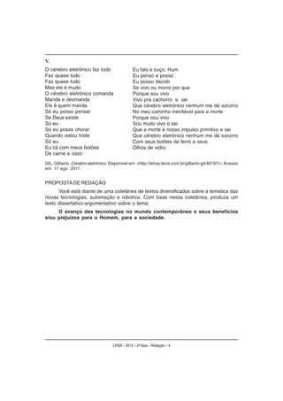 V.
O cérebro eletrônico faz tudo                    Eu falo e ouço. Hum
Faz quase tudo                                   Eu penso e posso
Faz quase tudo                                   Eu posso decidir
Mas ele é mudo                                   Se vivo ou morro por que
O cérebro eletrônico comanda                     Porque sou vivo
Manda e desmanda                                 Vivo pra cachorro e sei
Ele é quem manda                                 Que cérebro eletrônico nenhum me dá socorro
Só eu posso pensar                               No meu caminho inevitável para a morte
Se Deus existe                                   Porque sou vivo
Só eu                                            Sou muito vivo e sei
Só eu posso chorar                               Que a morte é nosso impulso primitivo e sei
Quando estou triste                              Que cérebro eletrônico nenhum me dá socorro
Só eu                                            Com seus botões de ferro e seus
Eu cá com meus botões                            Olhos de vidro.
De carne e osso
GIL, Gilberto. Cérebro eletrônico. Disponível em: <http://letras.terra.com.br/gilberto-gil/46197/>. Acesso
em: 17 ago. 2011.


PROPOSTA DE REDAÇÃO
      Você está diante de uma coletânea de textos diversificados sobre a temática das
novas tecnologias, automação e robótica. Com base nessa coletânea, produza um
texto dissertativo-argumentativo sobre o tema:
     O avanço das tecnologias no mundo contemporâneo e seus benefícios
e/ou prejuízos para o Homem, para a sociedade.




                                     UFBA – 2012 – 2a fase – Redação – 4
 