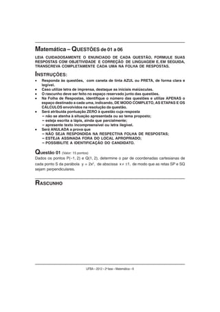 Matemática – QUESTÕES de 01 a 06
LEIA CUIDADOSAMENTE O ENUNCIADO DE CADA QUESTÃO, FORMULE SUAS
RESPOSTAS COM OBJETIVIDADE E CORREÇÃO DE LINGUAGEM E, EM SEGUIDA,
TRANSCREVA COMPLETAMENTE CADA UMA NA FOLHA DE RESPOSTAS.

INSTRUÇÕES:
   Responda às questões, com caneta de tinta AZUL ou PRETA, de forma clara e
   legível.
   Caso utilize letra de imprensa, destaque as iniciais maiúsculas.
   O rascunho deve ser feito no espaço reservado junto das questões.
   Na Folha de Respostas, identifique o número das questões e utilize APENAS o
   espaço destinado a cada uma, indicando, DE MODO COMPLETO, AS ETAPAS E OS
   CÁLCULOS envolvidos na resolução da questão.
   Será atribuída pontuação ZERO à questão cuja resposta
   – não se atenha à situação apresentada ou ao tema proposto;
   – esteja escrita a lápis, ainda que parcialmente;
   – apresente texto incompreensível ou letra ilegível.
   Será ANULADA a prova que
   – NÃO SEJA RESPONDIDA NA RESPECTIVA FOLHA DE RESPOSTAS;
   – ESTEJA ASSINADA FORA DO LOCAL APROPRIADO;
   – POSSIBILITE A IDENTIFICAÇÃO DO CANDIDATO.

Questão 01 (Valor: 15 pontos)
Dados os pontos P( 1, 2) e Q(1, 2), determine o par de coordenadas cartesianas de
cada ponto S da parábola y = 2x2, de abscissa x    1, de modo que as retas SP e SQ
sejam perpendiculares.


RASCUNHO




                           UFBA – 2012 – 2a fase – Matemática – 6
 