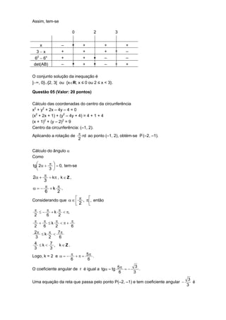 Assim, tem-se

                        0                2       3


      x         –       •        +           +       +
  3−x           +                +           +   o   –
  2
6 −6      x
                +                +       •   –       –
det(AB)         –       •        +       •   –   o   +

O conjunto solução da inequação é
]−∞, 0]∪[2, 3[ ou {x∈R; x ≤ 0 ou 2 ≤ x < 3}.

Questão 05 (Valor: 20 pontos)

Cálculo das coordenadas do centro da circunferência
x2 + y2 + 2x – 4y – 4 = 0
(x2 + 2x + 1) + (y2 – 4y + 4) = 4 + 1 + 4
(x + 1)2 + (y – 2)2 = 9
Centro da circunferência: (–1, 2).
Aplicando a rotação de π rd ao ponto (–1, 2), obtém-se P’(–2, –1).
                       2

Cálculo do ângulo α
Como

tg 2α + π  = 0, tem-se
          
        3 

2α + π = kπ , k ∈ Z ,
      3
α = − π +k π .
      6     2
Considerando que α ∈  π , π , então
                            2
                                    
                                     
 π ≤ − π + k π < π,
 2      6     2
 π + π ≤k π <π+ π
 2    6     2       6
 2π ≤ k π < 7 π
 3       2    6
 4 ≤ k < 7 , k∈Ζ.
 3       3
Logo, k = 2 e α = − π + π = 5 π .
                    6        6
                                                      3
O coeficiente angular de r é igual a tgα = tg 5π = −    .
                                               6     3
                                                                                  3
Uma equação da reta que passa pelo ponto P(–2, –1) e tem coeficiente angular −      é
                                                                                 3
 