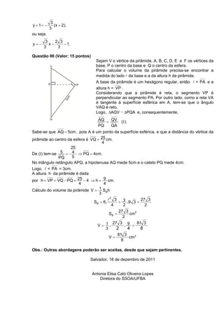3
y + 1= −      (x + 2),
           3
ou seja,
       3    2 3
y=−      x−     − 1.
      3      3

Questão 06 (Valor: 15 pontos)
                                  Sejam V o vértice da pirâmide, A, B, C, D, E e F os vértices da
                                  base, P o centro da base e Q o centro da esfera.
                                  Para calcular o volume da pirâmide precisa-se encontrar a
                                  medida do lado l da base e a da altura h da pirâmide.
                                  A base da pirâmide é um hexágono regular, então l = PA e a
                                  altura h = VP .
                                  Considerando que a pirâmide é reta, o segmento VP é
                                  perpendicular ao segmento PA. Por outro lado, como a reta VA
                                  é tangente à superfície esférica em A, tem-se que o ângulo
                                  VAQ é reto.
                                  Logo, ∆AQV ~ ∆PQA e, consequentemente,
                                   AQ = QV          ( I ).
                                   PQ   QA
Sabe-se que AQ = 5cm , pois A é um ponto da superfície esférica, e que a distância do vértice da
pirâmide ao centro da esfera é VQ = 25 cm.
                                     4
                     25
De (I) tem-se 5 = 4 ⇒ PQ = 4cm.
               PQ     5
No triângulo retângulo APQ, a hipotenusa AQ mede 5cm e o cateto PQ mede 4cm.
Logo, l = PA = 3cm.
A altura h da pirâmide é dada
por h = VP = VQ − PQ = 25 − 4 ⇒ h = 9 cm.
                         4            4
Cálculo do volume da pirâmide V =   1S h
                                    3 B
                                            l2 3            27 3
                                 S B = 6.        = 3 .9 3 =
                                              4    2          2
                                                   27 3
                                            SB =        cm 2
                                                     2
                                         27 3 9    81 3
                                   V= 1.     .   =
                                      3    2   4     8
                                                   81 3
                                            V=          cm3
                                                     8

Obs.: Outras abordagens poderão ser aceitas, desde que sejam pertinentes.

                              Salvador, 18 de dezembro de 2011


                                Antonia Elisa Caló Oliveira Lopes
                                    Diretora do SSOA/UFBA
 