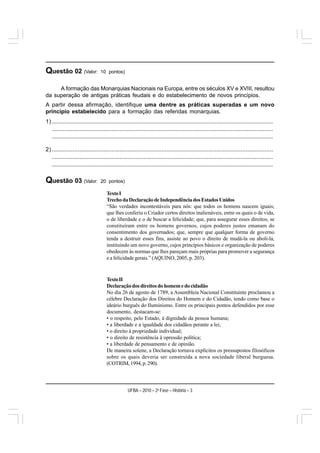 Questão 02 (Valor:               10 pontos)


     A formação das Monarquias Nacionais na Europa, entre os séculos XV e XVIII, resultou
da superação de antigas práticas feudais e do estabelecimento de novos princípios.
A partir dessa afirmação, identifique uma dentre as práticas superadas e um novo
princípio estabelecido para a formação das referidas monarquias.
1) .........................................................................................................................................
   .........................................................................................................................................
   .........................................................................................................................................

2) .........................................................................................................................................
   .........................................................................................................................................
   .........................................................................................................................................

Questão 03 (Valor:               20 pontos)

                                     Texto I
                                     Trecho da Declaração de Independência dos Estados Unidos
                                     “São verdades incontestáveis para nós: que todos os homens nascem iguais;
                                     que lhes conferiu o Criador certos direitos inalienáveis, entre os quais o de vida,
                                     o de liberdade e o de buscar a felicidade; que, para assegurar esses direitos, se
                                     constituíram entre os homens governos, cujos poderes justos emanam do
                                     consentimento dos governados; que, sempre que qualquer forma de governo
                                     tenda a destruir esses fins, assiste ao povo o direito de mudá-la ou aboli-la,
                                     instituindo um novo governo, cujos princípios básicos e organização de poderes
                                     obedecem às normas que lhes pareçam mais próprias para promover a segurança
                                     e a felicidade gerais.” (AQUINO, 2005, p. 203).



                                     Texto II
                                     Declaração dos direitos do homem e do cidadão
                                     No dia 26 de agosto de 1789, a Assembleia Nacional Constituinte proclamou a
                                     célebre Declaração dos Direitos do Homem e do Cidadão, tendo como base o
                                     ideário burguês do Iluminismo. Entre os principais pontos defendidos por esse
                                     documento, destacam-se:
                                     • o respeito, pelo Estado, à dignidade da pessoa humana;
                                     • a liberdade e a igualdade dos cidadãos perante a lei;
                                     • o direito à propriedade individual;
                                     • o direito de resistência à opressão política;
                                     • a liberdade de pensamento e de opinião.
                                     De maneira solene, a Declaração tornava explícitos os pressupostos filosóficos
                                     sobre os quais deveria ser construída a nova sociedade liberal burguesa.
                                     (COTRIM, 1994, p. 290).




                                                  UFBA – 2010 – 2a Fase – História – 3
 