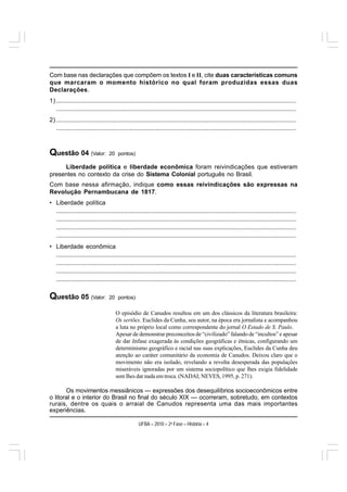Com base nas declarações que compõem os textos I e II, cite duas características comuns
que marcaram o momento histórico no qual foram produzidas essas duas
Declarações.
1) .........................................................................................................................................
   .........................................................................................................................................
2) .........................................................................................................................................
   .........................................................................................................................................



Questão 04 (Valor:               20 pontos)

     Liberdade política e liberdade econômica foram reivindicações que estiveram
presentes no contexto da crise do Sistema Colonial português no Brasil.
Com base nessa afirmação, indique como essas reivindicações são expressas na
Revolução Pernambucana de 1817.
• Liberdade política
  .........................................................................................................................................
  .........................................................................................................................................
  .........................................................................................................................................
  .........................................................................................................................................
• Liberdade econômica
  .........................................................................................................................................
  .........................................................................................................................................
  .........................................................................................................................................
  .........................................................................................................................................

Questão 05 (Valor:               20 pontos)

                                     O episódio de Canudos resultou em um dos clássicos da literatura brasileira:
                                     Os sertões. Euclides da Cunha, seu autor, na época era jornalista e acompanhou
                                     a luta no próprio local como correspondente do jornal O Estado de S. Paulo.
                                     Apesar de demonstrar preconceitos de “civilizado” falando de “incultos” e apesar
                                     de dar ênfase exagerada às condições geográficas e étnicas, configurando um
                                     determinismo geográfico e racial nas suas explicações, Euclides da Cunha deu
                                     atenção ao caráter comunitário da economia de Canudos. Deixou claro que o
                                     movimento não era isolado, revelando a revolta desesperada das populações
                                     miseráveis ignoradas por um sistema sociopolítico que lhes exigia fidelidade
                                     sem lhes dar nada em troca. (NADAI; NEVES, 1995, p. 271).

       Os movimentos messiânicos — expressões dos desequilíbrios socioeconômicos entre
o litoral e o interior do Brasil no final do século XIX — ocorreram, sobretudo, em contextos
rurais, dentre os quais o arraial de Canudos representa uma das mais importantes
experiências.

                                                  UFBA – 2010 – 2a Fase – História – 4
 
