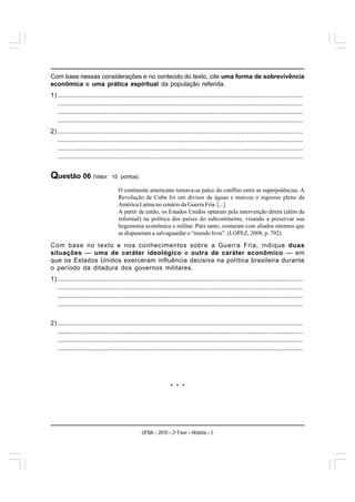 Com base nessas considerações e no conteúdo do texto, cite uma forma de sobrevivência
econômica e uma prática espiritual da população referida.
1) .........................................................................................................................................
   .........................................................................................................................................
   .........................................................................................................................................
   .........................................................................................................................................
2) .........................................................................................................................................
   .........................................................................................................................................
   .........................................................................................................................................
   .........................................................................................................................................


Questão 06 (Valor:               10 pontos)

                                     O continente americano tornava-se palco do conflito entre as superpotências. A
                                     Revolução de Cuba foi um divisor de águas e marcou o ingresso pleno da
                                     América Latina no cenário da Guerra Fria. [...]
                                     A partir de então, os Estados Unidos optaram pela intervenção direta (além da
                                     informal) na política dos países do subcontinente, visando a preservar sua
                                     hegemonia econômica e militar. Para tanto, contaram com aliados internos que
                                     se dispuseram a salvaguardar o “mundo livre”. (LOPEZ, 2008, p. 792).

Com base no texto e nos conhecimentos sobre a Guerra Fria, indique duas
situações — uma de caráter ideológico e outra de caráter econômico — em
que os Estados Unidos exerceram influência decisiva na política brasileira durante
o período da ditadura dos governos militares.
1) .........................................................................................................................................
   .........................................................................................................................................
   .........................................................................................................................................
   .........................................................................................................................................


2) .........................................................................................................................................
   .........................................................................................................................................
   .........................................................................................................................................
   .........................................................................................................................................




                                                                  * * *




                                                  UFBA – 2010 – 2a Fase – História – 5
 