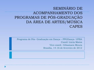 SEMINÁRIO DE
       ACOMPANHAMENTO DOS
PROGRAMAS DE PÓS-GRADUAÇÃO
    DA ÁREA DE ARTES/MÚSICA
                      CAPES


Programa de Pós- Graduação em Dança – PPGDança- UFBA
                                       Coord: Lúcia Matos
                            Vice-coord.: Gilsamara Moura
                      Brasília, 14-16 de fevereiro de 2012
 