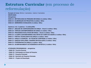 Estrutura Curricular (em processo de
reformulação)
   Duração do Curso: Mínimo: 3 semestres; máximo: 5 semestres
   DISCIPLINAS:
   Obrigatórias:
   DANA 24 - METODOLOGIA DA PESQUISA EM DANÇA (4 créditos / 60hs)
   DANA 25 - ELABORAÇÃO DE PROJETOS (4 créditos / 60hs)
   DANA 26 - SEMINÁRIOS AVANÇADOS (4 créditos / 60hs)


   Optativas ( mín: 2 optativas – 6 créditos/90h)
   DANA 27 - ANÁLISE DE CONFIGURAÇÕES DA DANÇA – Brasil (3 créditos / 45hs)
   DANA 28 - TÓPICOS CONTEMPORÂNEOS DE DANÇA (3 créditos / 45hs)
   DANA 29 - PROCESSOS EVOLUTIVOS EM DANÇA – Brasil (3 créditos / 45hs)
   DANA 30 - O CORPO CONTEMPORÂNEO NAS ARTES DO CORPO DE AGORA (3 créditos / 45hs)
   DANA 31 - POÉTICA TECNOLÓGICA NA DANÇA (3 créditos / 45hs)
   DANA 32 - DANÇA E COGNIÇÃO - AS TÉCNICAS CORPORAIS (3 créditos / 45hs)
   DANA 33 - DANÇAS POPULARES: PADRÕES EM EVOLUÇÃO (3 créditos / 45hs)
   DANA 35 - ETNOGRAFIAS DA DANÇA (3 créditos / 45hs)
   DANA 36 - ACOMPANHAMENTO DE RESIDÊNCIA ARTÍSTICA (3 créditos / 45hs)


   ATIVIDADES PROGRAMADAS – obrigatórias
   - DANA 38 - Tirocínio Docente
   - DANA 39 - Participação em Grupo de Pesquisa
   - DANA 37 - Pesquisa Orientada
   - DANA 40 - Seminário de Pesquisa Orientada
   - DANA 41 – Projeto de Dissertação
 