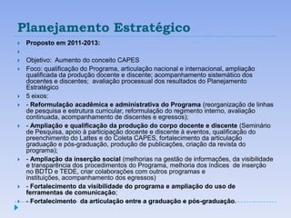 Planejamento Estratégico
   Proposto em 2011-2013:

   Objetivo: Aumento do conceito CAPES
   Foco: qualificação do Programa, articulação nacional e internacional, ampliação
    qualificada da produção docente e discente; acompanhamento sistemático dos
    docentes e discentes; avaliação processual dos resultados do Planejamento
    Estratégico
   5 eixos:
   - Reformulação acadêmica e administrativa do Programa (reorganização de linhas
    de pesquisa e estrutura curricular, reformulação do regimento interno, avaliação
    continuada, acompanhamento de discentes e egressos);
   - Ampliação e qualificação da produção do corpo docente e discente (Seminário
    de Pesquisa, apoio à participação docente e discente à eventos, qualificação do
    preenchimento do Lattes e do Coleta CAPES, fortalecimento da articulação
    graduação e pós-graduação, produção de publicações, criação da revista do
    programa);
   - Ampliação da inserção social (melhorias na gestão de informações, da visibilidade
    e transparência dos procedimentos do Programa, melhoria dos índices de inserção
    no BDTD e TEDE, criar colaborações com outros programas e
    instituições, acompanhamento dos egressos)
   - Fortalecimento da visibilidade do programa e ampliação do uso de
    ferramentas de comunicação;
   - Fortalecimento da articulação entre a graduação e pós-graduação.
 