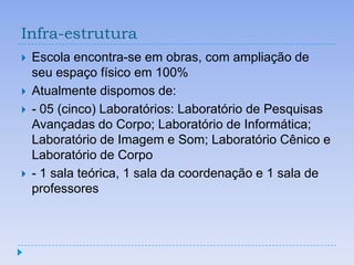 Infra-estrutura
   Escola encontra-se em obras, com ampliação de
    seu espaço físico em 100%
   Atualmente dispomos de:
   - 05 (cinco) Laboratórios: Laboratório de Pesquisas
    Avançadas do Corpo; Laboratório de Informática;
    Laboratório de Imagem e Som; Laboratório Cênico e
    Laboratório de Corpo
   - 1 sala teórica, 1 sala da coordenação e 1 sala de
    professores
 