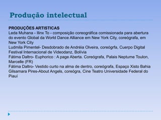 Produção intelectual
PRODUÇÕES ARTISTICAS
Leda Muhana - Ilinx To - composição coreográfica comissionada para abertura
do evento Global da World Dance Alliance em New York City, coreógrafa, em
New York City
Ludmila Pimentel- Desdobrado de Andréia Olveira, coreógrfa, Cuerpo Digital
Festival Internacional de Videodanz, Bolívia
Fátima Daltro- Euphorico : A page Aberta. Coreógrafa, Palais Neptume Toulon,
Marcelle (FR)
Fátima Daltro- Vestido curto na alma de dentro, coreógrafa, Espaço Xisto Bahia
Gilsamara Pires-About Angels, coreógra, Cine Teatro Universidade Federal do
Piauí
 