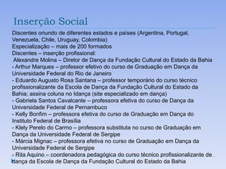 Inserção Social
Discentes oriundo de diferentes estados e países (Argentina, Portugal,
Venezuela, Chile, Uruguay, Colombia)
Especialização – mais de 200 formados
Discentes – inserção profissional:
 Alexandre Molina – Diretor de Dança da Fundação Cultural do Estado da Bahia
- Arthur Marques – professor efetivo do curso de Graduação em Dança da
Universidade Federal do Rio de Janeiro
- Eduardo Augusto Rosa Santana – professor temporário do curso técnico
profissionalizante da Escola de Dança da Fundação Cultural do Estado da
Bahia; assina coluna no Idança (site especializado em dança)
- Gabriela Santos Cavalcante – professora efetiva do curso de Dança da
Universidade Federal de Pernambuco
- Kelly Bonfim – professora efetiva do curso de Graduação em Dança do
Instituto Federal de Brasília
- Klely Perelo do Carmo – professora substituta no curso de Graduação em
Dança da Universidade Federal de Sergipe
- Márcia Mignac – professora efetiva no curso de Graduação em Dança da
Universidade Federal de Sergipe
- Rita Aquino – coordenadora pedagógica do curso técnico profissionalizante de
dança da Escola de Dança da Fundação Cultural do Estado da Bahia
 